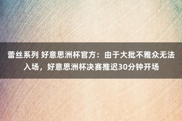 蕾丝系列 好意思洲杯官方：由于大批不雅众无法入场，好意思洲杯决赛推迟30分钟开场