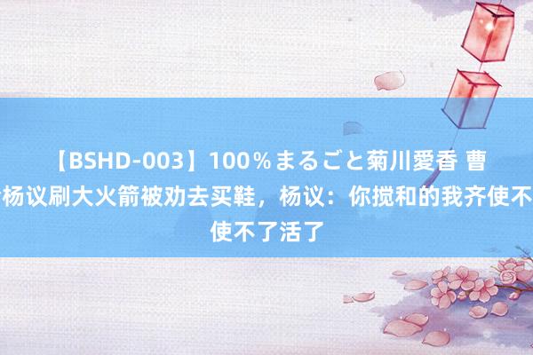 【BSHD-003】100％まるごと菊川愛香 曹云金给杨议刷大火箭被劝去买鞋，杨议：你搅和的我齐使不了活了