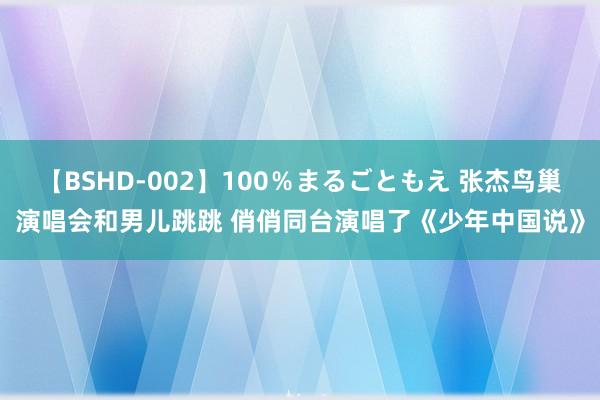 【BSHD-002】100%まるごともえ 张杰鸟巢演唱会和男儿跳跳 俏俏同台演唱了《少年中国说》