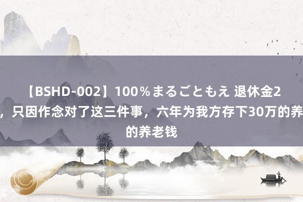 【BSHD-002】100%まるごともえ 退休金2800,只因作念对了这三件事,六年为我方存下30万的养老钱