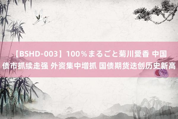 【BSHD-003】100％まるごと菊川愛香 中国债市抓续走强 外资集中增抓 国债期货迭创历史新高