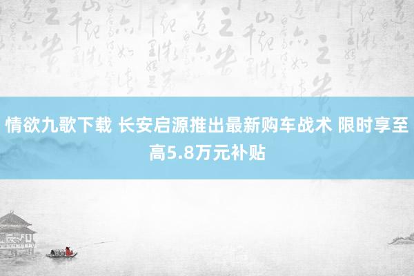 情欲九歌下载 长安启源推出最新购车战术 限时享至高5.8万元补贴