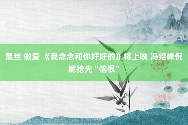 黑丝 做爱 《我念念和你好好的》将上映 冯绍峰倪妮抢先“恼恨”