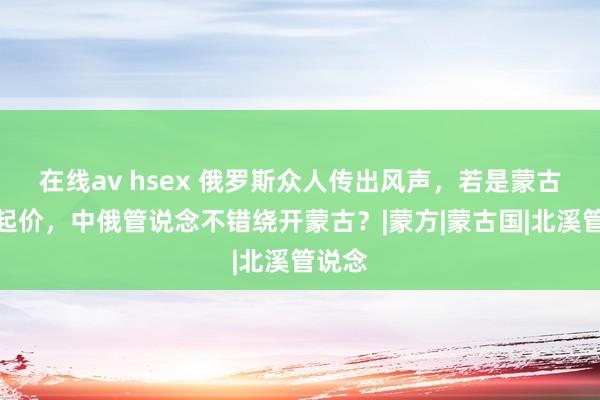 在线av hsex 俄罗斯众人传出风声，若是蒙古坐地起价，中俄管说念不错绕开蒙古？|蒙方|蒙古国|北溪管说念