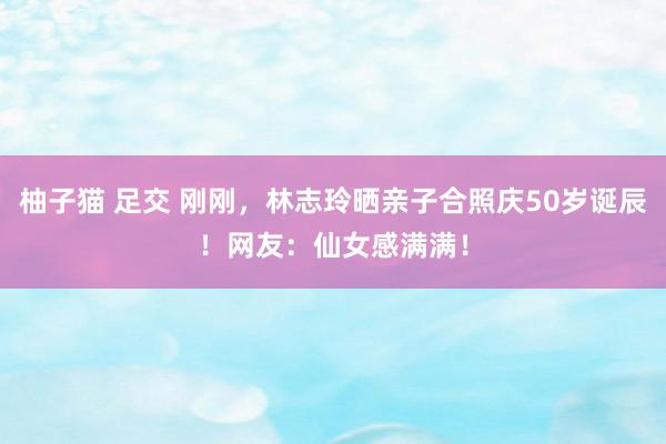 柚子猫 足交 刚刚，林志玲晒亲子合照庆50岁诞辰！网友：仙女感满满！