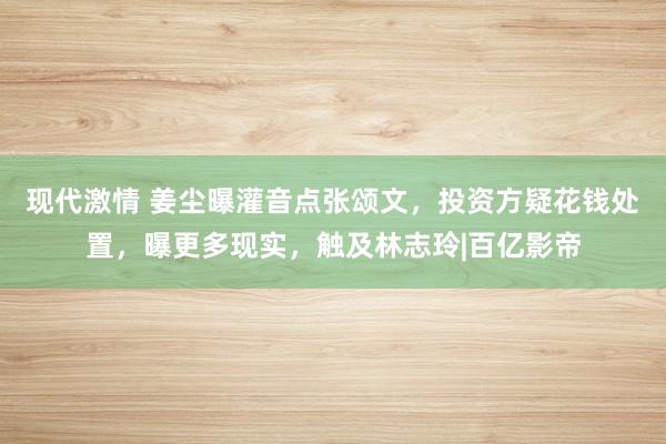 现代激情 姜尘曝灌音点张颂文，投资方疑花钱处置，曝更多现实，触及林志玲|百亿影帝