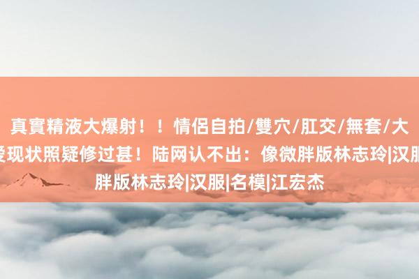 真實精液大爆射！！情侶自拍/雙穴/肛交/無套/大量噴精 福原爱现状照疑修过甚！　陆网认不出：像微胖版林志玲|汉服|名模|江宏杰
