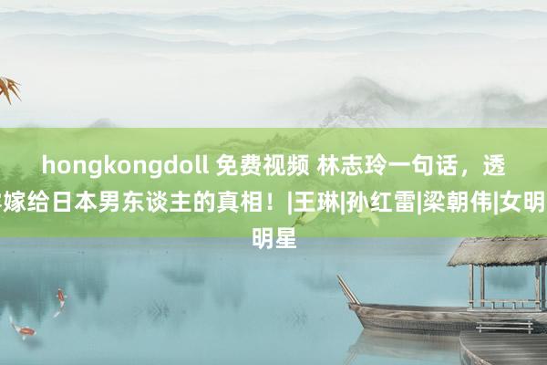 hongkongdoll 免费视频 林志玲一句话，透露嫁给日本男东谈主的真相！|王琳|孙红雷|梁朝伟|女明星