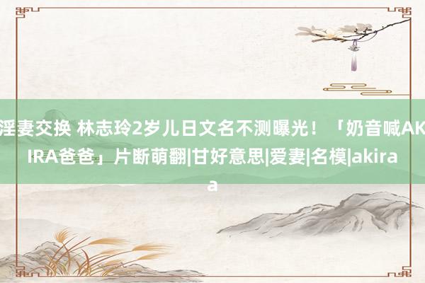 淫妻交换 林志玲2岁儿日文名不测曝光！　「奶音喊AKIRA爸爸」片断萌翻|甘好意思|爱妻|名模|akira