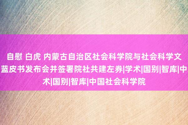 自慰 白虎 内蒙古自治区社会科学院与社会科学文件出书社举办蓝皮书发布会并签署院社共建左券|学术|国别|智库|中国社会科学院