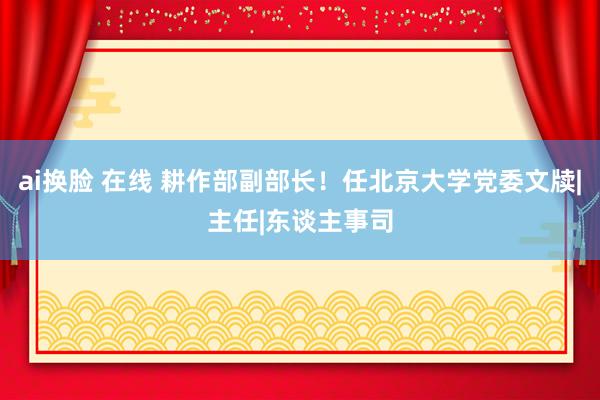 ai换脸 在线 耕作部副部长！任北京大学党委文牍|主任|东谈主事司
