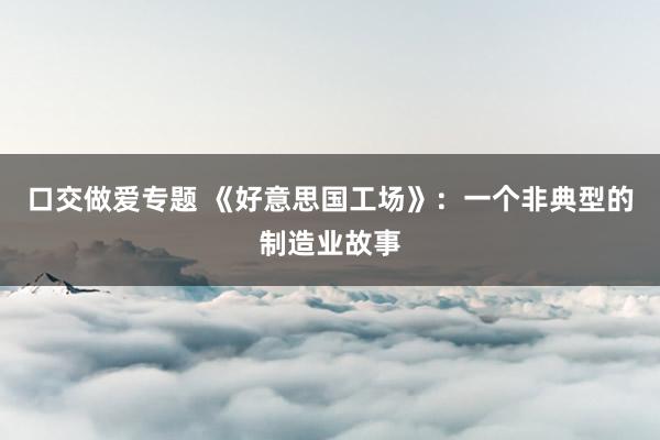 口交做爱专题 《好意思国工场》：一个非典型的制造业故事