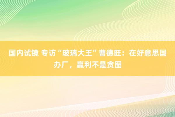 国内试镜 专访“玻璃大王”曹德旺：在好意思国办厂，赢利不是贪图