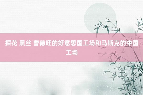 探花 黑丝 曹德旺的好意思国工场和马斯克的中国工场