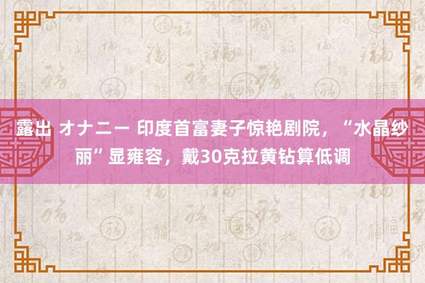 露出 オナニー 印度首富妻子惊艳剧院，“水晶纱丽”显雍容，戴30克拉黄钻算低调