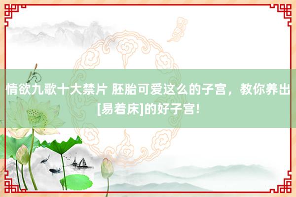 情欲九歌十大禁片 胚胎可爱这么的子宫，教你养出[易着床]的好子宫!