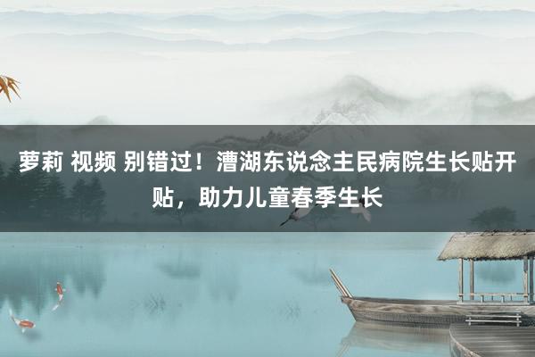 萝莉 视频 别错过！漕湖东说念主民病院生长贴开贴，助力儿童春季生长