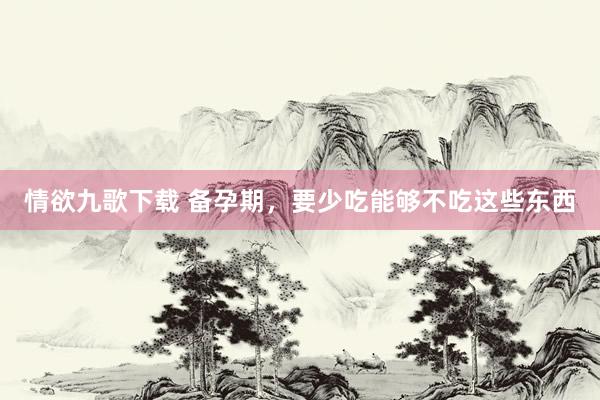 情欲九歌下载 备孕期，要少吃能够不吃这些东西