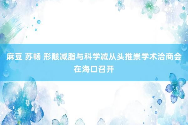 麻豆 苏畅 形骸减脂与科学减从头推崇学术洽商会在海口召开