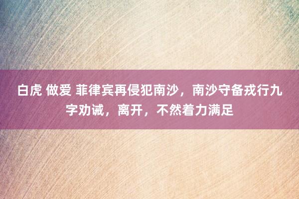 白虎 做爱 菲律宾再侵犯南沙，南沙守备戎行九字劝诫，离开，不然着力满足