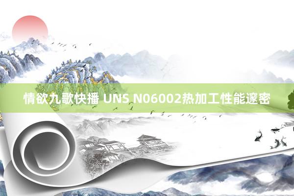 情欲九歌快播 UNS N06002热加工性能邃密