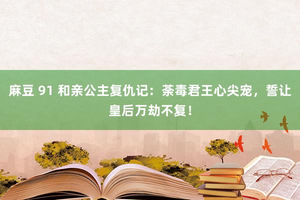 麻豆 91 和亲公主复仇记：荼毒君王心尖宠，誓让皇后万劫不复！