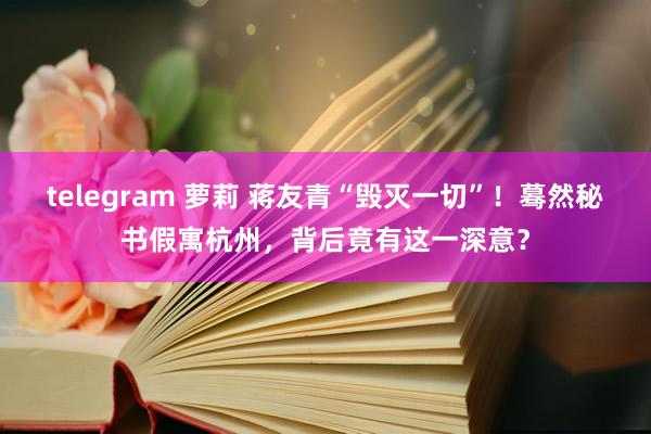 telegram 萝莉 蒋友青“毁灭一切”！蓦然秘书假寓杭州，背后竟有这一深意？