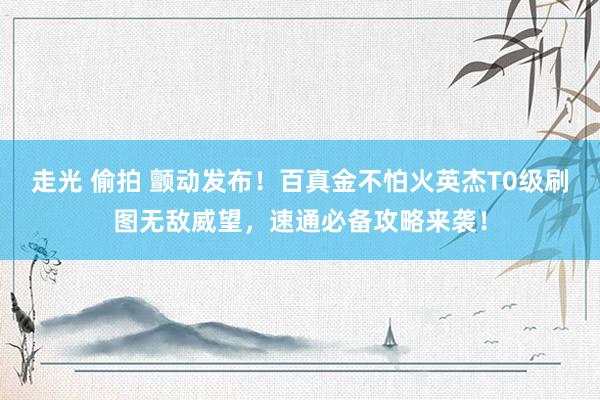 走光 偷拍 颤动发布！百真金不怕火英杰T0级刷图无敌威望，速通必备攻略来袭！