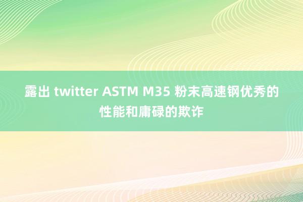 露出 twitter ASTM M35 粉末高速钢优秀的性能和庸碌的欺诈