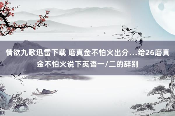情欲九歌迅雷下载 磨真金不怕火出分…给26磨真金不怕火说下英语一/二的辞别