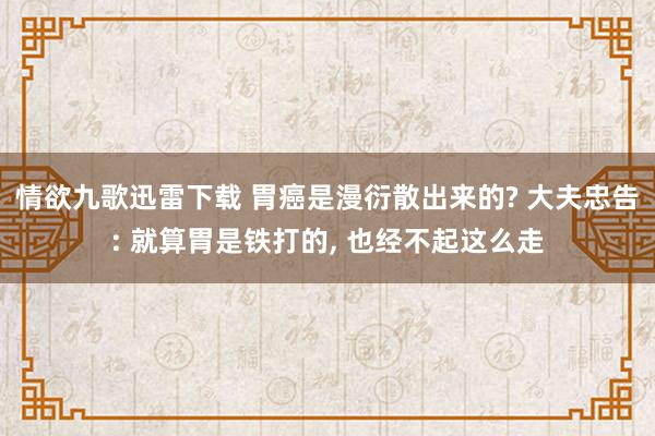 情欲九歌迅雷下载 胃癌是漫衍散出来的? 大夫忠告: 就算胃是铁打的， 也经不起这么走