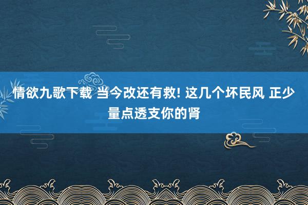 情欲九歌下载 当今改还有救! 这几个坏民风 正少量点透支你的肾