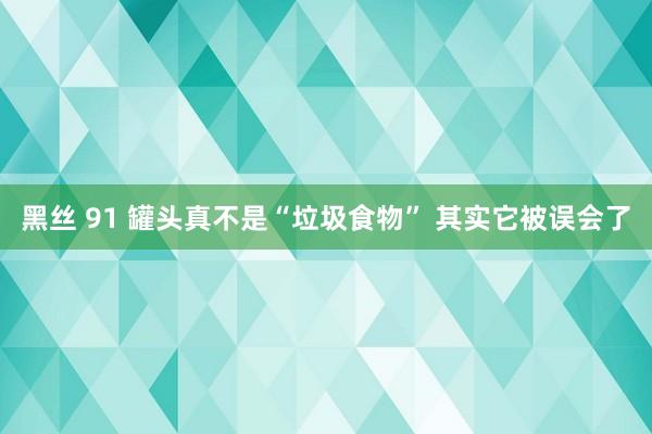 黑丝 91 罐头真不是“垃圾食物” 其实它被误会了