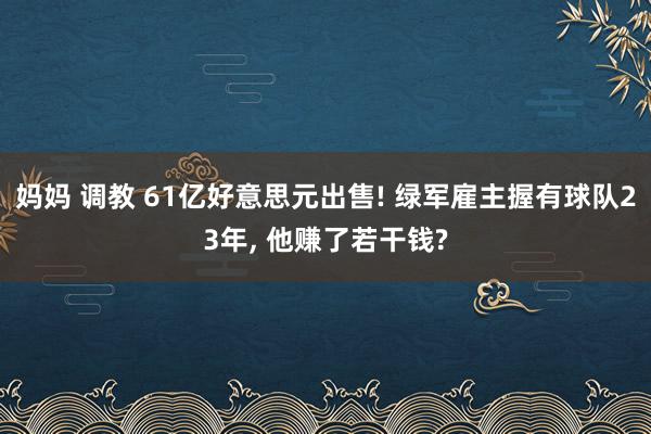 妈妈 调教 61亿好意思元出售! 绿军雇主握有球队23年， 他赚了若干钱?
