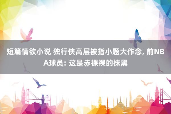 短篇情欲小说 独行侠高层被指小题大作念， 前NBA球员: 这是赤裸裸的抹黑
