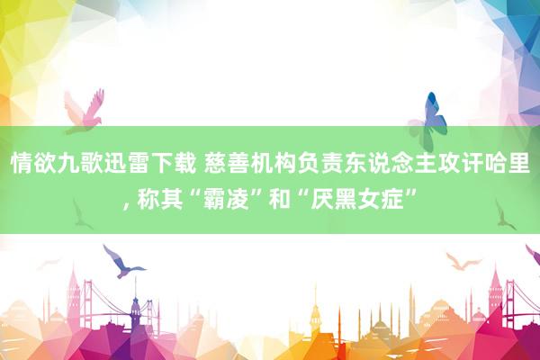 情欲九歌迅雷下载 慈善机构负责东说念主攻讦哈里， 称其“霸凌”和“厌黑女症”