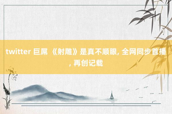 twitter 巨屌 《射雕》是真不顺眼， 全网同步首播， 再创记载