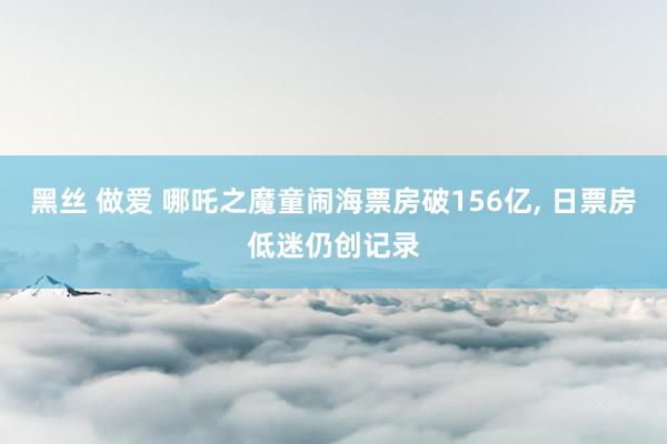 黑丝 做爱 哪吒之魔童闹海票房破156亿， 日票房低迷仍创记录