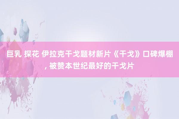 巨乳 探花 伊拉克干戈题材新片《干戈》口碑爆棚， 被赞本世纪最好的干戈片