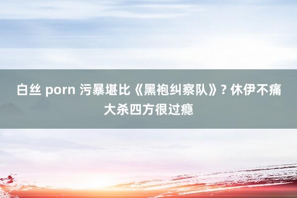 白丝 porn 污暴堪比《黑袍纠察队》? 休伊不痛大杀四方很过瘾