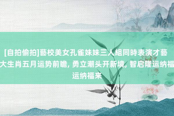 [自拍偷拍]藝校美女孔雀妹妹三人組同時表演才藝 四大生肖五月运势前瞻， 勇立潮头开新境， 智启隆运纳福来