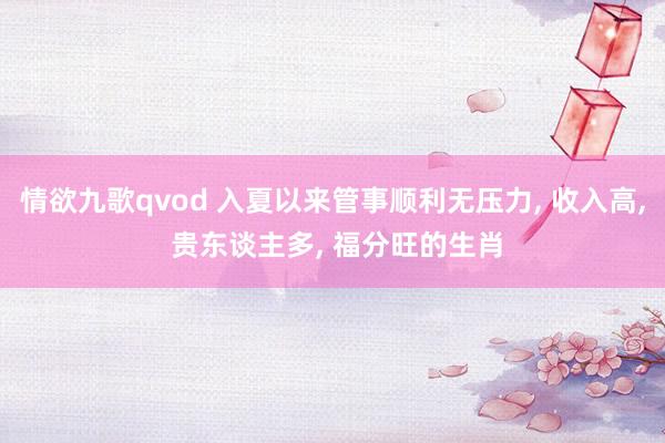 情欲九歌qvod 入夏以来管事顺利无压力， 收入高， 贵东谈主多， 福分旺的生肖