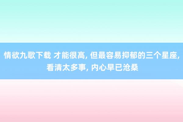 情欲九歌下载 才能很高， 但最容易抑郁的三个星座， 看清太多事， 内心早已沧桑