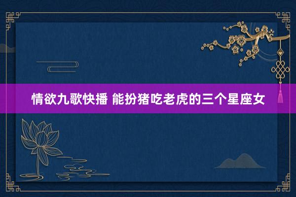 情欲九歌快播 能扮猪吃老虎的三个星座女