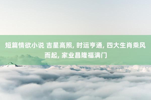 短篇情欲小说 吉星高照， 时运亨通， 四大生肖乘风而起， 家业昌隆福满门