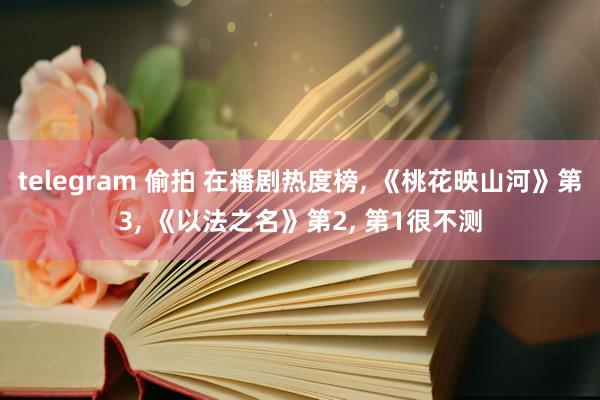 telegram 偷拍 在播剧热度榜， 《桃花映山河》第3， 《以法之名》第2， 第1很不测