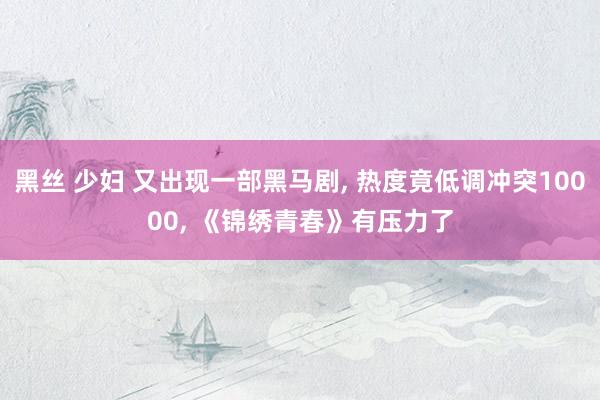 黑丝 少妇 又出现一部黑马剧， 热度竟低调冲突10000， 《锦绣青春》有压力了