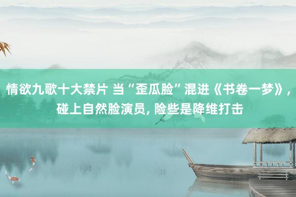 情欲九歌十大禁片 当“歪瓜脸”混进《书卷一梦》， 碰上自然脸演员， 险些是降维打击