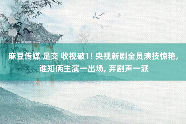 麻豆传媒 足交 收视破1! 央视新剧全员演技惊艳， 谁知俩主演一出场， 弃剧声一派