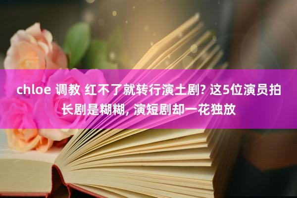 chloe 调教 红不了就转行演土剧? 这5位演员拍长剧是糊糊， 演短剧却一花独放